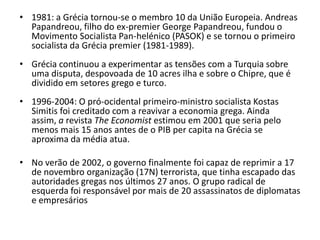 • 1981: a Grécia tornou-se o membro 10 da União Europeia. Andreas
  Papandreou, filho do ex-premier George Papandreou, fundou o
  Movimento Socialista Pan-helénico (PASOK) e se tornou o primeiro
  socialista da Grécia premier (1981-1989).
• Grécia continuou a experimentar as tensões com a Turquia sobre
  uma disputa, despovoada de 10 acres ilha e sobre o Chipre, que é
  dividido em setores grego e turco.
• 1996-2004: O pró-ocidental primeiro-ministro socialista Kostas
  Simitis foi creditado com a reavivar a economia grega. Ainda
  assim, a revista The Economist estimou em 2001 que seria pelo
  menos mais 15 anos antes de o PIB per capita na Grécia se
  aproxima da média atua.

• No verão de 2002, o governo finalmente foi capaz de reprimir a 17
  de novembro organização (17N) terrorista, que tinha escapado das
  autoridades gregas nos últimos 27 anos. O grupo radical de
  esquerda foi responsável por mais de 20 assassinatos de diplomatas
  e empresários
 
