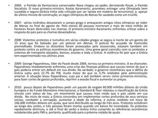 •   2004: o Partido da Democracia conservador Nova chegou ao poder, derrotando Pasok, o Partido
    Socialista. O novo primeiro-ministro, Kostas Karamanlis, prometeu entregar uma Olimpíada bem
    sucedida e segura (Grécia tinha sido criticado por ser laxista em matéria de terrorismo), e, apesar
    do último minuto de construção, os Jogos Olímpicos de Atenas foi saudado como um triunfo.

•   2007: vários incêndios devastaram o campo grego e ameaçaram antigos sítios olímpicos ao redor
    de Atenas no final de agosto de. Pelo menos 60 pessoas morreram e mais de meio milhão de
    hectares foram destruídos nas chamas. O primeiro-ministro Karamantis enfrentou críticas sobre a
    resposta do país para as chamas devastadoras.

•   2008: Violentos protestos e tumultos em várias cidades gregas se seguiu à morte de um garoto de
    15 anos que foi baleado por um policial em Atenas. O policial foi acusado de homicídio
    premeditado. Embora os distúrbios foram provocados pelo assassinato, estavam também em
    protesto contra as políticas econômicas do governo. Uma greve geral coincidiu com os protestos e
    sistemas de transporte aleijados, bancos, escolas e toda a Grécia. A violência foi pior que a Grécia
    tem experimentado nos últimos anos

•   2009: George Papandreou, líder do Pasok desde 2004, tornou-se primeiro-ministro. A ex-chanceler,
    Papandreou imediatamente enfrentou uma crise das finanças públicas que causou temor de que o
    país poderia entrar em default em sua dívida. Na verdade, o governo reconheceu que o défice da
    Grécia subiu para 12,7% do PIB, muito maior do que os 3,7% relatados pela administração
    anterior. A situação levou Papandreou, cujo pai e avô também serviu como primeiros-ministros,
    para fazer cortes de gastos profundos, reprimir a evasão fiscal e aumentar os preços.

•   2010: pouco depois de Papandreou pedir um pacote de resgate 60.000 milhões dólares da União
    Europeia e do Fundo Monetário Internacional, a Standard & Poor rebaixou a classificação da Grécia
    vínculo com status de lixo, um movimento que causou mais medo que o país calote em sua
    dívida. No início de maio, a Grécia concordou em implementar cortes profundos de seus serviços
    sociais, combater a corrupção, aumentar a idade da reforma, e outras medidas em troca de
    146.000 milhões dólares em ajuda, que será distribuído ao longo de três anos. Protestos eclodiram
    ao longo dos cortes, e três pessoas foram mortas quando um banco foi incendiado. Os protestos
    rapidamente diminuiu, e até o final do verão a Grécia tinha cumprido as referências econômicas
    estabelecidas pelo FMI e, portanto, qualificado para a próxima rodada de ajuda.
 