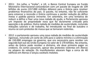 • 2011: Em julho, a "troika", a UE, o Banco Central Europeu eo Fundo
  Monetário Internacional-concordaram com um pacote de resgate de 109
  bilhões de euros (157.000 milhões dólares) para a Grécia para resolver
  problemas financeiros do país. O pacote, no entanto, não foi suficiente
  para estancar a recessão e Grécia continuou a perder redução do défice
  metas e padrão parecia iminente. Em setembro, em uma tentativa de
  reduzir o défice e fixar uma nova rodada de ajuda, o Parlamento aprovou
  um imposto de propriedade nova que foi duramente criticado pela
  oposição e do público. Outra rodada de medidas de austeridade, incluindo
  reduções salariais e de trabalho, foi introduzido no final de outubro e
  reuniu-se com protestos de massa que se tornaram violentos.

• 2012: o parlamento aprovou uma nova rodada de medidas de austeridade
  rigorosas, incluindo um corte de 22% para o salário mínimo e a eliminação
  de 150.000 empregos no governo, que era necessário para receber um
  segundo bail-out da União Europeia no valor de $ 170 bilhões. No entanto,
  antes da Grécia pode receber o dinheiro, ele deve primeiro pagar os
  credores. Os cortes passaram, apesar dos protestos violentos em Atenas
  na véspera da votação. Os manifestantes atearam fogo a cerca de 40
  edifícios em Atenas e lançou cocktails molotov.
 
