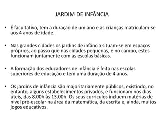 JARDIM DE INFÂNCIA

• É facultativo, tem a duração de um ano e as crianças matriculam-se
  aos 4 anos de idade.

• Nas grandes cidades os jardins de infância situam-se em espaços
  próprios, ao passo que nas cidades pequenas, e no campo, estes
  funcionam juntamente com as escolas básicas.

• A formação dos educadores de infância é feita nas escolas
  superiores de educação e tem uma duração de 4 anos.

• Os jardins de infância são majoritariamente públicos, existindo, no
  entanto, alguns estabelecimentos privados, e funcionam nos dias
  úteis, das 8.00h às 13.00h. Os seus currículos incluem matérias de
  nível pré-escolar na área da matemática, da escrita e, ainda, muitos
  jogos educativos.
 