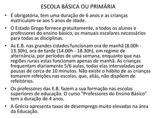 ESCOLA BÁSICA OU PRIMÁRIA
• É obrigatória, tem uma duração de 6 anos e as crianças
  matriculam-se aos 5 anos de idade.
• O Estado Grego fornece gratuitamente, a todos os alunos e
  professores do ensino básico, os manuais escolares necessários
  para todas as disciplinas.
• As E.B. nas grandes cidades funcionam ora de manhã (8.00h -
  13.30h), ora de tarde (14.00h - 18.30h), em regime de
  alternância, por períodos de uma semana, enquanto que nas
  regiões rurais estas funcionam apenas de manhã. As crianças
  frequentam diariamente 5/6 aulas, todas elas intervaladas por
  pausas de cerca de 10 minutos. Não existe o hábito de as crianças
  tomarem refeições nas escolas, que, aliás, não dispõem de
  refeitórios.
• Os professores das E.B. fazem a sua formação nas escolas
  superiores de educação. O curso "Professores do Ensino Básico"
  tem a duração de 4 anos.
• A Grécia apresenta taxas de desemprego muito elevadas na área
  da Educação.
 