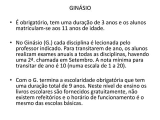 GINÁSIO

• É obrigatório, tem uma duração de 3 anos e os alunos
  matriculam-se aos 11 anos de idade.

• No Ginásio (G.) cada disciplina é lecionada pelo
  professor indicado. Para transitarem de ano, os alunos
  realizam exames anuais a todas as disciplinas, havendo
  uma 2ª. chamada em Setembro. A nota mínima para
  transitar de ano é 10 (numa escala de 1 a 20).

• Com o G. termina a escolaridade obrigatória que tem
  uma duração total de 9 anos. Neste nível de ensino os
  livros escolares são fornecidos gratuitamente, não
  existem refeitórios e o horário de funcionamento é o
  mesmo das escolas básicas.
 