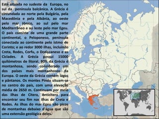 Está situada no sudeste da Europa, no
sul da península balcânica. A Grécia é
circundada ao norte pela Bulgária, pela
Macedônia e pela Albânia, ao oeste
pelo mar Jônico, ao sul pelo mar
Mediterrâneo e ao leste pelo mar Egeu.
O país consiste de uma grande parte
continental, o Peloponeso, península
conectada ao continente pelo istmo de
Corinto; e ao redor 3000 ilhas, incluindo
Creta, Rodes, Corfu, o Dodecaneso e as
Ciclades. A Grécia possui 15000
quilómetros de litoral. 80% da Grécia é
montanhosa, sendo considerado um
dos países mais montanhosos da
Europa. O oeste da Grécia contém lagos
e pântanos. Os montes Pindo situam-se
no centro do país, com uma elevação
média de 2650 m. Continuam por meio
das ilhas de Citera, Anticitera para
encontrar seu fim nas ilhas de Creta e
Rodes. As ilhas do mar Egeu são picos
de montanhas debaixo d'água que são
uma extensão geológica deles.
 
