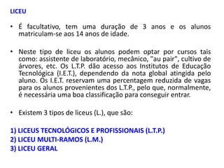 LICEU

• É facultativo, tem uma duração de 3 anos e os alunos
  matriculam-se aos 14 anos de idade.

• Neste tipo de liceu os alunos podem optar por cursos tais
  como: assistente de laboratório, mecânico, "au pair", cultivo de
  árvores, etc. Os L.T.P. dão acesso aos Institutos de Educação
  Tecnológica (I.E.T.), dependendo da nota global atingida pelo
  aluno. Os I.E.T. reservam uma percentagem reduzida de vagas
  para os alunos provenientes dos L.T.P., pelo que, normalmente,
  é necessária uma boa classificação para conseguir entrar.

• Existem 3 tipos de liceus (L.), que são:

1) LICEUS TECNOLÓGICOS E PROFISSIONAIS (L.T.P.)
2) LICEU MULTI-RAMOS (L.M.)
3) LICEU GERAL
 