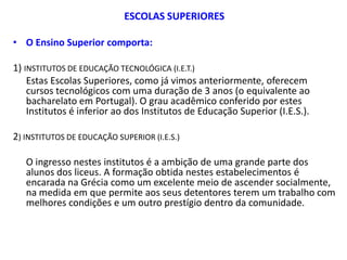 ESCOLAS SUPERIORES

• O Ensino Superior comporta:

1) INSTITUTOS DE EDUCAÇÃO TECNOLÓGICA (I.E.T.)
    Estas Escolas Superiores, como já vimos anteriormente, oferecem
    cursos tecnológicos com uma duração de 3 anos (o equivalente ao
    bacharelato em Portugal). O grau acadêmico conferido por estes
    Institutos é inferior ao dos Institutos de Educação Superior (I.E.S.).

2) INSTITUTOS DE EDUCAÇÃO SUPERIOR (I.E.S.)

   O ingresso nestes institutos é a ambição de uma grande parte dos
   alunos dos liceus. A formação obtida nestes estabelecimentos é
   encarada na Grécia como um excelente meio de ascender socialmente,
   na medida em que permite aos seus detentores terem um trabalho com
   melhores condições e um outro prestígio dentro da comunidade.
 