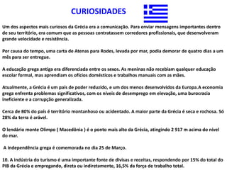 CURIOSIDADES
Um dos aspectos mais curiosos da Grécia era a comunicação. Para enviar mensagens importantes dentro
de seu território, era comum que as pessoas contratassem corredores profissionais, que desenvolveram
grande velocidade e resistência.

Por causa do tempo, uma carta de Atenas para Rodes, levada por mar, podia demorar de quatro dias a um
mês para ser entregue.

A educação grega antiga era diferenciada entre os sexos. As meninas não recebiam qualquer educação
escolar formal, mas aprendiam os ofícios domésticos e trabalhos manuais com as mães.

Atualmente, a Grécia é um país de poder reduzido, e um dos menos desenvolvidos da Europa.A economia
grega enfrenta problemas significativos, com os níveis de desemprego em elevação, uma burocracia
ineficiente e a corrupção generalizada.

Cerca de 80% do país é território montanhoso ou acidentado. A maior parte da Grécia é seca e rochosa. Só
28% da terra é arável.

O lendário monte Olimpo ( Macedônia ) é o ponto mais alto da Grécia, atingindo 2 917 m acima do nível
do mar.

A Independência grega é comemorada no dia 25 de Março.

10. A indústria do turismo é uma importante fonte de divisas e receitas, respondendo por 15% do total do
PIB da Grécia e empregando, direta ou indiretamente, 16,5% da força de trabalho total.
 