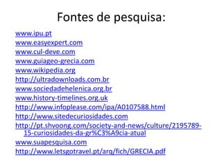 Fontes de pesquisa:
www.ipu.pt
www.easyexpert.com
www.cul-deve.com
www.guiageo-grecia.com
www.wikipedia.org
http://ultradownloads.com.br
www.sociedadehelenica.org.br
www.history-timelines.org.uk
http://www.infoplease.com/ipa/A0107588.html
http://www.sitedecuriosidades.com
http://pt.shvoong.com/society-and-news/culture/2195789-
   15-curiosidades-da-gr%C3%A9cia-atual
www.suapesquisa.com
http://www.letsgotravel.pt/arq/fich/GRECIA.pdf
 