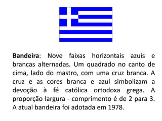 Bandeira: Nove faixas horizontais azuis e
brancas alternadas. Um quadrado no canto de
cima, lado do mastro, com uma cruz branca. A
cruz e as cores branca e azul simbolizam a
devoção à fé católica ortodoxa grega. A
proporção largura - comprimento é de 2 para 3.
A atual bandeira foi adotada em 1978.
 
