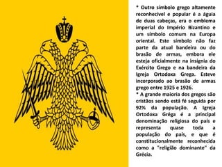 * Outro símbolo grego altamente
reconhecível e popular é a águia
de duas cabeças, era o emblema
imperial do Império Bizantino e
um símbolo comum na Europa
oriental. Este símbolo não faz
parte da atual bandeira ou do
brasão de armas, embora ele
esteja oficialmente na insígnia do
Exército Grego e na bandeira da
Igreja Ortodoxa Grega. Esteve
incorporado ao brasão de armas
grego entre 1925 e 1926.
* A grande maioria dos gregos são
cristãos sendo está fé seguida por
92% da população. A Igreja
Ortodoxa Gréga é a principal
denominação religiosa do país e
representa     quase     toda    a
população do país, e que é
constitucionalmente reconhecida
como a "religião dominante" da
Grécia.
 