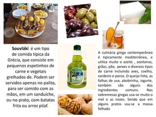 Souvláki é um tipo
    de comida típica da      A culinária grega contemporânea
                             é tipicamente mediterrânea, e
 Grécia, que consiste em     utiliza muito o azeite , azeitonas,
 pequenos espetinhos de      grãos, pão, peixes e diversos tipos
     carne e vegetais        de carne incluindo aves, coelho,
 grelhados de. Podem ser     cordeiro e porco. O queijo Feta, as
                             folhas de uva, abobrinha, iogurte,
servidos apenas no palito,   também       são    alguns      dos
  para ser comido com as     ingredientes     comuns.        Nas
 mãos, em um sanduíche,      sobremesas gregas usa-se muito o
 ou no prato, com batatas    mel e as nozes. Sendo que em
    frita ou arroz pilaf.    alguns pratos usa-se a massa
                             folhada.
 
