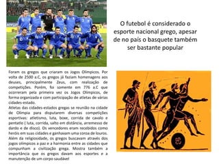 O futebol é considerado o
                                                             esporte nacional grego, apesar
                                                             de no país o basquete também
                                                                  ser bastante popular


Foram os gregos que criaram os Jogos Olímpicos. Por
volta de 2500 a.C, os gregos já faziam homenagens aos
deuses, principalmente Zeus, com realização de
competições. Porém, foi somente em 776 a.C que
ocorreram pela primeira vez os Jogos Olímpicos, de
forma organizada e com participação de atletas de várias
cidades-estado.
Atletas das cidades-estados gregas se reunião na cidade
de Olímpia para disputarem diversas competições
esportivas: atletismo, luta, boxe, corrida de cavalo e
pentatlo ( luta, corrida, salto em distância, arremesso de
dardo e de disco). Os vencedores eram recebidos como
heróis em suas cidades e ganhavam uma coroa de louros.
Além da religiosidade, os gregos buscavam através dos
jogos olímpicos a paz e a harmonia entre as cidades que
compunham a civilização grega. Mostra também a
importância que os gregos davam aos esportes e a
manutenção de um corpo saudável
 