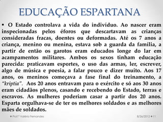 EDUCAÇÃO ESPARTANA
 O Estado controlava a vida do indivíduo. Ao nascer eram
inspecionadas pelos éforos que descartavam as crianças
consideradas fracas, doentes ou deformadas. Até os 7 anos a
criança, menino ou menina, estava sob a guarda da família, a
partir de então os garotos eram educados longe do lar em
acampamentos militares. Ambos os sexos tinham educação
parecida: praticavam esportes, o uso das armas, ler, escrever,
algo de música e poesia, a falar pouco e dizer muito. Aos 17
anos, os meninos começava a fase final do treinamento, a
“kriptia”. Aos 20 anos entravam para o exército e só aos 30 anos
eram cidadãos plenos, casando e recebendo do Estado, terras e
escravos. As mulheres poderiam casar a partir dos 20 anos.
Esparta orgulhava-se de ter os melhores soldados e as melhores
mães de soldados.
    Prof.ª Valéria Fernandes                          8/26/2012   11
 