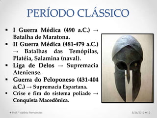 PERÍODO CLÁSSICO
 I Guerra Médica (490 a.C.) →
  Batalha de Maratona.
 II Guerra Médica (481-479 a.C.)
  → Batalhas das Temópilas,
  Platéia, Salamina (naval).
 Liga de Delos → Supremacia
  Ateniense.
 Guerra do Peloponeso (431-404
  a.C.) → Supremacia Espartana.
   Crise e fim do sistema políade →
    Conquista Macedônica.

    Prof.ª Valéria Fernandes           8/26/2012   12
 