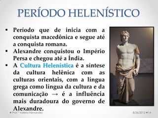 PERÍODO HELENÍSTICO
 Período que de inicia com a
  conquista macedônica e segue até
  a conquista romana.
 Alexandre conquistou o Império
  Persa e chegou até a Índia.
 A Cultura Helenística é a síntese
  da cultura helênica com as
  culturas orientais, com a língua
  grega como língua da cultura e da
  comunicação → é a influência
  mais duradoura do governo de
  Alexandre.
  Prof.ª Valéria Fernandes            8/26/2012   14
 