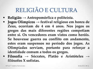 RELIGIÃO E CULTURA
 Religião → Antropomórfica e politeísta.
 Jogos Olímpicos → festival religioso em honra de
  Zeus, ocorriam de 4 em 4 anos. Nos jogos os
  gregos das mais diferentes regiões competiam
  entre si. Os vencedores eram vistos como heróis.
  Se houvesse guerra ou conflito em andamento,
  estes eram suspensos no período dos jogos. As
  Olimpíadas serviam, portanto para reforçar a
  identidade comum a todos os gregos.
 Filosofia → Sócrates, Platão e Aristóteles →
  filósofos X sofistas.
  Prof.ª Valéria Fernandes                 8/26/2012   16
 