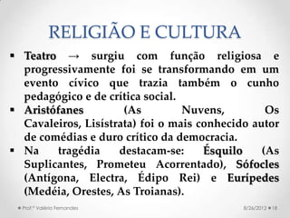 RELIGIÃO E CULTURA
 Teatro → surgiu com função religiosa e
  progressivamente foi se transformando em um
  evento cívico que trazia também o cunho
  pedagógico e de crítica social.
 Aristófanes (As Nuvens, Os Cavaleiros,
  Lisístrata) foi o mais conhecido autor de
  comédias e duro crítico da democracia.
 Na     tragédia   destacam-se:    Ésquilo (As
  Suplicantes, Prometeu Acorrentado), Sófocles
  (Antígona, Electra, Édipo Rei) e Eurípedes
  (Medéia, Orestes, As Troianas).
  Prof.ª Valéria Fernandes              8/26/2012   18
 