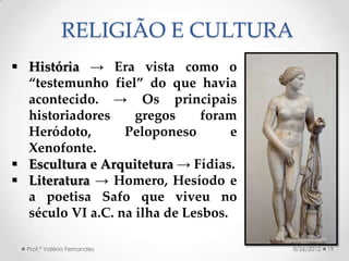 RELIGIÃO E CULTURA
 História → Era vista como o
  “testemunho fiel” do que havia
  acontecido. → Os principais
  historiadores     gregos     foram
  Heródoto,       Peloponeso        e
  Xenofonte.
 Escultura e Arquitetura → Fídias.
 Literatura → Homero, Hesíodo e
  a poetisa Safo que viveu no
  século VI a.C. na ilha de Lesbos.

  Prof.ª Valéria Fernandes              8/26/2012   19
 