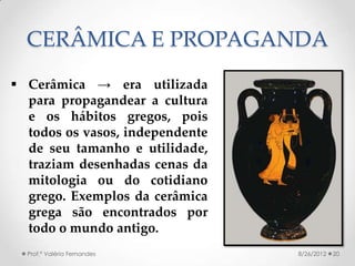 CERÂMICA E PROPAGANDA
 Cerâmica → era utilizada
  para propagandear a cultura
  e os hábitos gregos, pois
  todos os vasos, independente
  de seu tamanho e utilidade,
  traziam desenhadas cenas da
  mitologia ou do cotidiano
  grego. Exemplos da cerâmica
  grega são encontrados por
  todo o mundo antigo.
  Prof.ª Valéria Fernandes       8/26/2012   20
 