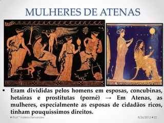 MULHERES DE ATENAS




 Eram divididas pelos homens em esposas, concubinas,
  hetairas e prostitutas (porné) → Em Atenas, as
  mulheres, especialmente as esposas de cidadãos ricos,
  tinham pouquíssimos direitos.
   Prof.ª Valéria Fernandes                   8/26/2012   22
 