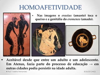HOMOAFETIVIDADE
                                  Nas imagens o erastas (amante) toca o
                                  queixo e a genitália do eromenos (amado).




 Aceitável desde que entre um adulto e um adolescente.
  Em Atenas, fazia parte do processo de educação → em
  outras cidades podia persistir na idade adulta.
   Prof.ª Valéria Fernandes                                       8/26/2012   23
 