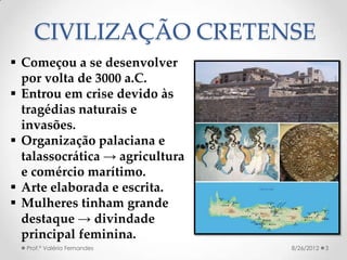 CIVILIZAÇÃO CRETENSE
 Começou a se desenvolver
  por volta de 3000 a.C.
 Entrou em crise devido às
  tragédias naturais e
  invasões.
 Organização palaciana e
  talassocrática → agricultura
  e comércio marítimo.
 Arte elaborada e escrita.
 Mulheres tinham grande
  destaque → divindade
  principal feminina.
  Prof.ª Valéria Fernandes       8/26/2012   3
 