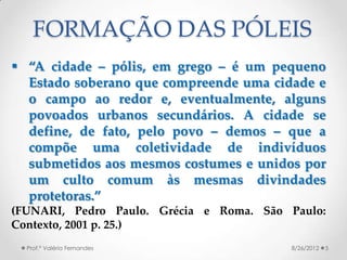 FORMAÇÃO DAS PÓLEIS
 “A cidade – pólis, em grego – é um pequeno
  Estado soberano que compreende uma cidade e
  o campo ao redor e, eventualmente, alguns
  povoados urbanos secundários. A cidade se
  define, de fato, pelo povo – demos – que a
  compõe uma coletividade de indivíduos
  submetidos aos mesmos costumes e unidos por
  um culto comum às mesmas divindades
  protetoras.”
(FUNARI, Pedro Paulo. Grécia e Roma. São Paulo:
Contexto, 2001 p. 25.)
  Prof.ª Valéria Fernandes               8/26/2012   5
 