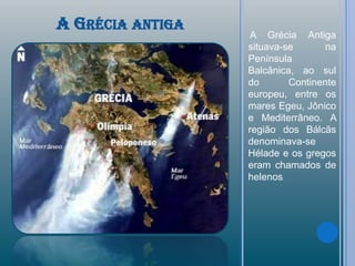 A GRÉCIA ANTIGA
                   A Grécia Antiga
                  situava-se      na
                  Península
                  Balcânica, ao sul
                  do       Continente
                  europeu, entre os
                  mares Egeu, Jônico
                  e Mediterrâneo. A
                  região dos Bálcãs
                  denominava-se
                  Hélade e os gregos
                  eram chamados de
                  helenos.
 