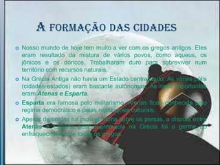 A FORMAÇÃO DAS CIDADES
   Nosso mundo de hoje tem muito a ver com os gregos antigos. Eles
    eram resultado da mistura de vários povos, como aqueus, os
    jônicos e os dóricos. Trabalharam duro para sobreviver num
    território com recursos naturais.
   Na Grécia Antiga não havia um Estado centralizado. As várias pólis
    (cidades-estados) eram bastante autônomas. As mais importantes
    eram Atenas e Esparta.
   Esparta era famosa pelo militarismo. Atenas ficou conhecida pelo
    regime democrático e pelas realizações culturais.
   Apesar de unidas na incrível vitória sobre os persas, a disputa entre
    Atenas e Esparta pela supremacia na Grécia foi o germe do
    enfraquecimento de todos os gregos.
 