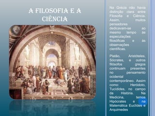 Na Grécia não havia
A FILOSOFIA e A   distinção clara entre
                  Filosofia e Ciência.
    CIÊNCIA       Assim,            muitos
                  pensadores
                  dedicavam-se          ao
                  mesmo        tempo    às
                  especulações
                  filosóficas     e     às
                  observações
                  científicas.

                  Platão,      Aristóteles,
                  Sócrates, e outros
                  filósofos         gregos
                  continuam presentes
                  no          pensamento
                  ocidental
                  contemporâneo. Assim
                  como:          Heródoto,
                  Tucídides, no campo
                  da      História.     Na
                  Medicina,          temos
                  Hipócrates      e     na
                  Matemática Euclídes e
                  Arquimedes
 