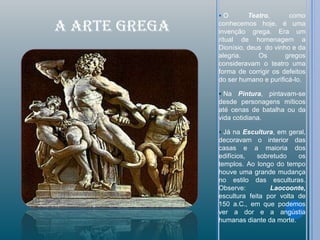 O        Teatro,      como

A ARTE GREGA   conhecemos hoje, é uma
               invenção grega. Era um
               ritual de homenagem a
               Dionísio, deus do vinho e da
               alegria.     Os       gregos
               consideravam o teatro uma
               forma de corrigir os defeitos
               do ser humano e purificá-lo.

                Na   Pintura, pintavam-se
               desde personagens míticos
               até cenas de batalha ou da
               vida cotidiana.

                Já na Escultura, em geral,
               decoravam o interior das
               casas e a maioria dos
               edifícios,   sobretudo    os
               templos. Ao longo do tempo
               houve uma grande mudança
               no estilo das esculturas.
               Observe:         Laocoonte,
               escultura feita por volta de
               150 a.C., em que podemos
               ver a dor e a angústia
               humanas diante da morte.
 