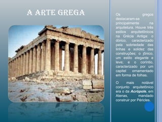 A ARTE GREGA   Os              gregos
               destacaram-se
               principalmente       na
               arquitetura. Houve três
               estilos arquitetônicos
               na Grécia Antiga: o
               dórico, caracterizado
               pela sobriedade das
               linhas e solidez das
               construções; o jônico,
               um estilo elegante e
               leve; e o coríntio,
               caracterizado por um
               capitel    ornamentado
               em forma de folhas.

               O      mais     notável
               conjunto arquitetônico
               era o da Acrópole, em
               Atenas,        mandado
               construir por Péricles.
 