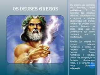 Os gregos, ao contrário

OS DEUSES GREGOS   dos     hebreus,
                   politeístas.    E,
                                       eram
                                          ao
                   contrário das religiões
                   orientais, especialmente
                   a egípcia, a religião
                   apresentava um grande
                   número de deuses com
                   aspecto     humano.     A
                   única coisa que os
                   diferenciava dos seres
                   humanos        era      a
                   imortalidade.

                   Através dos tempos os
                   gregos          criaram
                   narrativas e lendas a
                   respeito   de     vários
                   deuses.           Essas
                   narrativas  e lendas,
                   cheias de imaginação e
                   fantasia,   chamam-se
                   mitos, e o conjunto dos
                   mitos         chama-se
                   mitologia
 