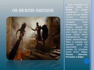 Entre  os deuses e os
                   homens      havia    os

OS HERÓIS GREGOS   heróis. Os gregos
                   acreditavam         nas
                   origens de sua história
                   viveram         homens
                   extraordinários que, na
                   realidade,        eram
                   semideuses,        pois
                   haviam nascido de
                   união de um deus com
                   uma mortal ou vice-
                   versa. Esses heróis
                   distinguiram-se     por
                   ações extraordinárias,
                   feitos e proezas que
                   estavam acima da
                   capacidade          dos
                   mortais. Os principais
                   heróis foram Teseu,
                   Perseu,       Hércules,
                   Prometeu e Édipo.
 