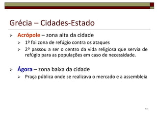Grécia – Cidades-Estado
   Acrópole – zona alta da cidade
       1º foi zona de refúgio contra os ataques
       2º passou a ser o centro da vida religiosa que servia de
        refúgio para as populações em caso de necessidade.

   Ágora – zona baixa da cidade
       Praça pública onde se realizava o mercado e a assembleia




                                                              11
 