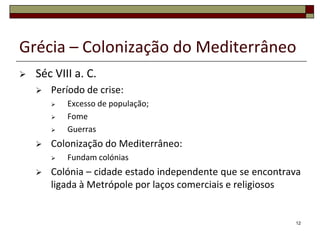 Grécia – Colonização do Mediterrâneo
   Séc VIII a. C.
       Período de crise:
           Excesso de população;
           Fome
           Guerras
       Colonização do Mediterrâneo:
           Fundam colónias
       Colónia – cidade estado independente que se encontrava
        ligada à Metrópole por laços comerciais e religiosos


                                                            12
 