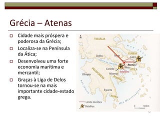 Grécia – Atenas
   Cidade mais próspera e
    poderosa da Grécia;
   Localiza-se na Península
    da Ática;
   Desenvolveu uma forte
    economia marítima e
    mercantil;
   Graças à Liga de Delos
    tornou-se na mais
    importante cidade-estado
    grega.

                               13
 