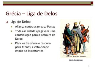 Grécia – Liga de Delos
   Liga de Delos:
       Aliança contra a ameaça Persa;
       Todas as cidades pagavam uma
        contribuição para o Tesouro de
        Delos;
       Péricles transfere o tesouro
        para Atenas, e esta cidade
        impõe-se às restantes

                                         Soldados persas

                                                           14
 