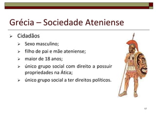 Grécia – Sociedade Ateniense
   Cidadãos
       Sexo masculino;
       filho de pai e mãe ateniense;
       maior de 18 anos;
       único grupo social com direito a possuir
        propriedades na Ática;
       único grupo social a ter direitos políticos.




                                                       17
 