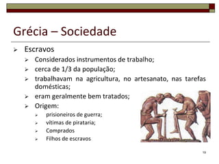 Grécia – Sociedade
   Escravos
       Considerados instrumentos de trabalho;
       cerca de 1/3 da população;
       trabalhavam na agricultura, no artesanato, nas tarefas
        domésticas;
       eram geralmente bem tratados;
       Origem:
           prisioneiros de guerra;
           vítimas de pirataria;
           Comprados
           Filhos de escravos

                                                            19
 