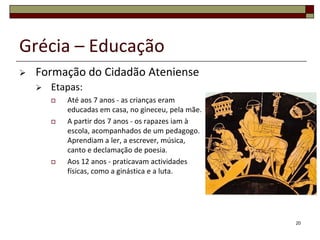 Grécia – Educação
   Formação do Cidadão Ateniense
       Etapas:
           Até aos 7 anos - as crianças eram
            educadas em casa, no gineceu, pela mãe.
           A partir dos 7 anos - os rapazes iam à
            escola, acompanhados de um pedagogo.
            Aprendiam a ler, a escrever, música,
            canto e declamação de poesia.
           Aos 12 anos - praticavam actividades
            físicas, como a ginástica e a luta.




                                                      20
 
