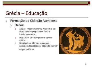 Grécia – Educação
   Formação do Cidadão Ateniense
       Etapas:
           Aos 15 - frequentavam a Academia e o
            Liceu para se prepararem física e
            intelectualmente.
           Dos 18 aos 20 - cumpriam o serviço
            militar.
           Depois desta última etapa eram
            considerados cidadãos, podendo exercer
            cargos políticos.




                                                     21
 