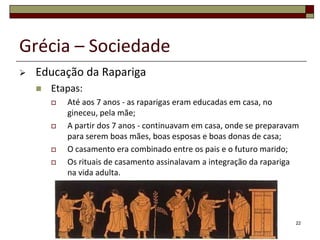 Grécia – Sociedade
   Educação da Rapariga
       Etapas:
           Até aos 7 anos - as raparigas eram educadas em casa, no
            gineceu, pela mãe;
           A partir dos 7 anos - continuavam em casa, onde se preparavam
            para serem boas mães, boas esposas e boas donas de casa;
           O casamento era combinado entre os pais e o futuro marido;
           Os rituais de casamento assinalavam a integração da rapariga
            na vida adulta.




                                                                        22
 