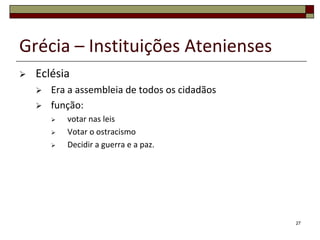 Grécia – Instituições Atenienses
   Eclésia
       Era a assembleia de todos os cidadãos
       função:
           votar nas leis
           Votar o ostracismo
           Decidir a guerra e a paz.




                                                27
 