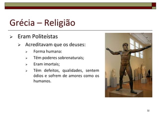 Grécia – Religião
   Eram Politeístas
       Acreditavam que os deuses:
           Forma humana:
           Têm poderes sobrenaturais;
           Eram imortais;
           Têm defeitos, qualidades, sentem
            ódios e sofrem de amores como os
            humanos.




                                               32
 
