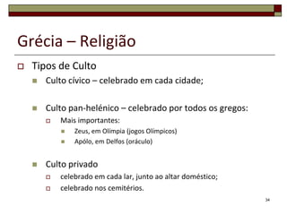 Grécia – Religião
   Tipos de Culto
       Culto cívico – celebrado em cada cidade;

       Culto pan-helénico – celebrado por todos os gregos:
           Mais importantes:
               Zeus, em Olímpia (jogos Olímpicos)
               Apólo, em Delfos (oráculo)


       Culto privado
           celebrado em cada lar, junto ao altar doméstico;
           celebrado nos cemitérios.
                                                               34
 