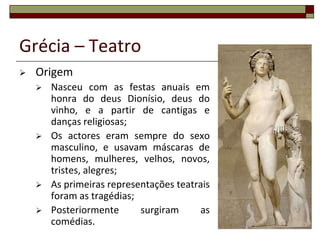 Grécia – Teatro
   Origem
       Nasceu com as festas anuais em
        honra do deus Dionísio, deus do
        vinho, e a partir de cantigas e
        danças religiosas;
       Os actores eram sempre do sexo
        masculino, e usavam máscaras de
        homens, mulheres, velhos, novos,
        tristes, alegres;
       As primeiras representações teatrais
        foram as tragédias;
       Posteriormente      surgiram     as
        comédias.                              37
 