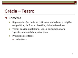 Grécia – Teatro
   Comédia
       Representações onde se criticava a sociedade, a religião
        e a política , de forma divertida, ridicularizando-as.
       Temas da vida quotidiana, usos e costumes, moral
        vigente, personalidades da época.
       Principais escritores
           Aristófanes




                                                                   40
 