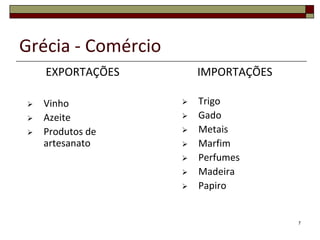 Grécia - Comércio
    EXPORTAÇÕES         IMPORTAÇÕES

   Vinho              Trigo
   Azeite             Gado
   Produtos de        Metais
    artesanato         Marfim
                       Perfumes
                       Madeira
                       Papiro


                                      7
 