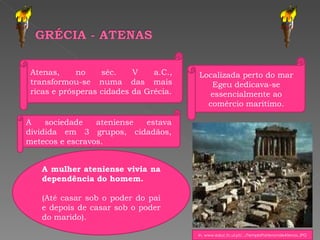 A mulher ateniense vivia na dependência do homem. (Até casar sob o poder do pai e depois de casar sob o poder do marido). Atenas, no séc. V a.C., transformou-se numa das mais ricas e prósperas cidades da Grécia. Localizada perto do mar Egeu dedicava-se essencialmente ao comércio maritimo. A sociedade ateniense estava dividida em 3 grupos, cidadãos, metecos e escravos. In, www.educ.fc.ul.pt/.../TemploPartenondeAtenas.JPG 