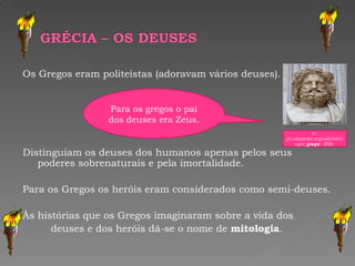 Os Gregos eram politeístas (adoravam vários deuses). Distinguiam os deuses dos humanos apenas pelos seus poderes sobrenaturais e pela imortalidade. Para os Gregos os heróis eram considerados como semi-deuses. Às histórias que os Gregos imaginaram sobre a vida dos deuses e dos heróis dá-se o nome de  mitologia . In,  pt.wikipedia.org/wiki/Mitologia_ grega  - 292k  Para os gregos o pai dos deuses era Zeus. 